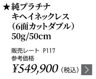 純プラチナ キヘイネックレス（6面カットダブル）50g/50cm ★販売レート P117 参考価格￥549,900（税込）