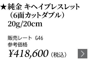 純金 キヘイブレスレット（6面カットダブル）20g/20cm ★販売レート G46 参考価格￥418,600（税込）