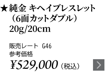 純金 キヘイブレスレット（6面カットダブル）20g/20cm ★販売レート G46 参考価格￥529,000（税込）