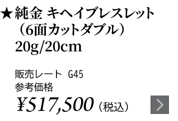 純金 キヘイブレスレット（6面カットダブル）20g/20cm ★販売レート G45 参考価格￥517,500（税込）