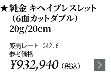 純金 キヘイブレスレット（6面カットダブル）20g/20cm ★販売レート G42.6 参考価格￥932,940（税込）