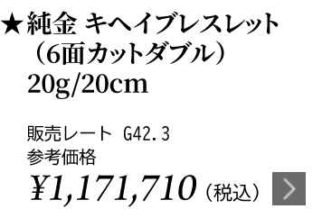 純金 キヘイブレスレット（6面カットダブル）20g/20cm ★販売レート G42.3 参考価格￥1,171,710（税込）