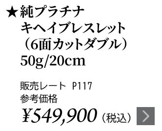 純プラチナ キヘイブレスレット（6面カットダブル） 50g/20cm ★販売レート P117 参考価格￥549,900（税込）
