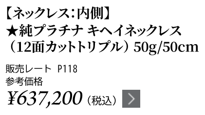 純プラチナ キヘイネックレス（12面カットトリプル）50g/50cm ★販売レート P118 参考価格￥637,200（税込）