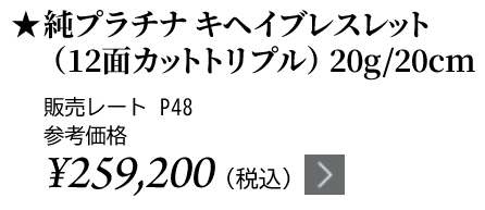 純プラチナ キヘイブレスレット（12面カットトリプル）20g/20cm ★販売レート P48 参考価格￥259,200（税込）