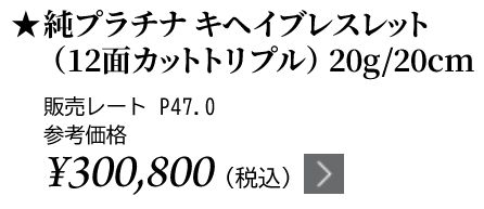 純プラチナ キヘイブレスレット（12面カットトリプル）20g/20cm ★販売レート P47.0 参考価格￥300,800（税込）