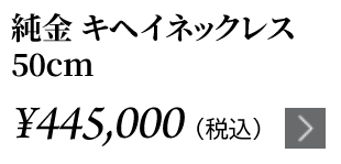 純金 キヘイネックレス 50cm ￥445,000（税込）