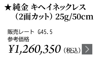 純金 キヘイネックレス（2面カット）25g/50cm ★販売レート G45.5 参考価格￥1,260,350（税込）