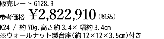 販売レート G128.9 参考価格 ¥2,822,910(税込)K24 / 約70g、高さ約3.4×幅約3.4cm※ウォールナット製台座(約12×12×3.5cm)付き