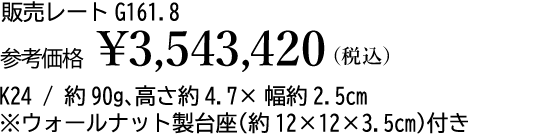販売レート G161.8 参考価格 ¥3,543,420(税込)K24 / 約90g、高さ約4.7×幅約2.5cm※ウォールナット製台座(約12×12×3.5cm)付き
