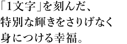 「1文字」を刻んだ、特別な輝きをさりげなく身につける幸福。