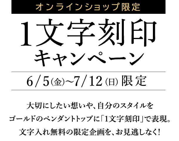 オンラインショップ限定　1文字刻印キャンペーン　6/5(金)～7/12(日)限定　大切にしたい想いや、自分のスタイルをゴールドのペンダントトップに「1文字刻印」で表現。文字入れ無料の限定企画を、お見逃しなく！