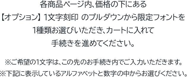各商品ページ内、価格の下にある 【オプション】1文字刻印 のプルダウンから限定フォントを1種類お選びいただき、カートに入れて手続きを進めてください。※ご希望の1文字は、この先のお手続き内でご入力いただきます。※下記に表示しているアルファベットと数字の中からお選びください。