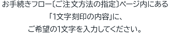 お手続きフロー〔ご注文方法の指定〕ページ内にある「1文字刻印の内容」に、ご希望の1文字を入力してください。