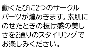 動くたびに2つのサークルパーツが煌めきます。素肌にのせたときの抜け感の美しさを2通りのスタイリングでお楽しみください。