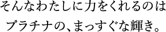 そんなわたしに力をくれるのはプラチナの、まっすぐな輝き。