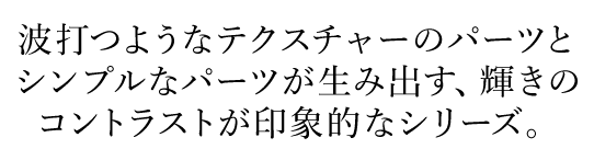 波打つようなテクスチャーのパーツとシンプルなパーツが生み出す、輝きのコントラストが印象的なシリーズ。
