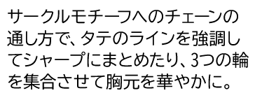 サークルモチーフへのチェーンの通し方で、タテのラインを強調してシャープにまとめたり、3つの輪を集合させて胸元を華やかに。