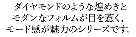 ダイヤモンドのような煌めきとモダンなフォルムが目を惹く、モード感が魅力のシリーズです。