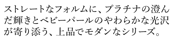 ストレートなフォルムに、プラチナの澄んだ輝きとベビーパールのやわらかな光沢が寄り添う、上品でモダンなシリーズ。