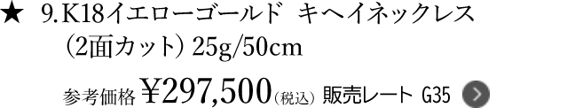 ★9.K18イエローゴールド キヘイネックレス
 （2面カット）25g/50cm 参考価格￥297,500（税込） 販売レート G35