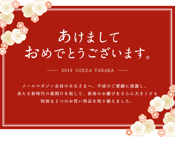 あけましてあけましておめでとうございます。―――2019 GINZA TANAKA―――メールマガジン会員のみなさまへ、平成のご愛顧に感謝し、来たる新時代の幕開けを祝して、新春のお慶びをさらに大きくする特別な2つのお買い得品を取り揃えました。
