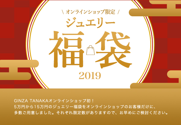 ◆◆オンラインショップ限定 ジュエリー福袋 2019◆◆
GINZA TANAKAオンラインショップ初！5万円から15万円のジュエリー福袋をオンラインショップのお客様だけに、多数ご用意しました。それぞれ限定数がありますので、お早めにご検討ください。一部の商品をご紹介いたします。