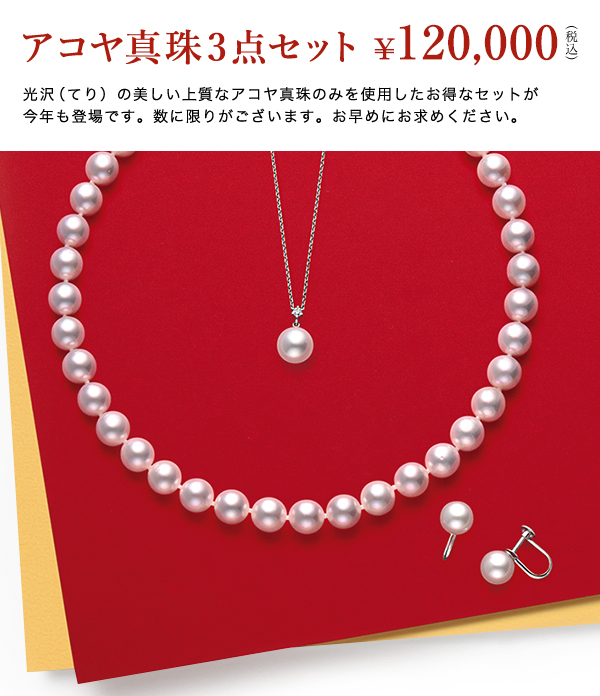 ◇◆アコヤ真珠3点セット
￥120,000(税込)

光沢（てり）の美しい上質なアコヤ真珠のみを使用したお得なセットが
今年も登場です。数に限りがございます。お早めにお求めください。

◇おすすめPoint01
毎年ご好評をいただいている新春限定の特別提供品です。
フォーマルシーンにはもちろん、デイリーまで幅広いシーンで活躍する
アコヤ真珠3点セットを、ぜひこの機会に。