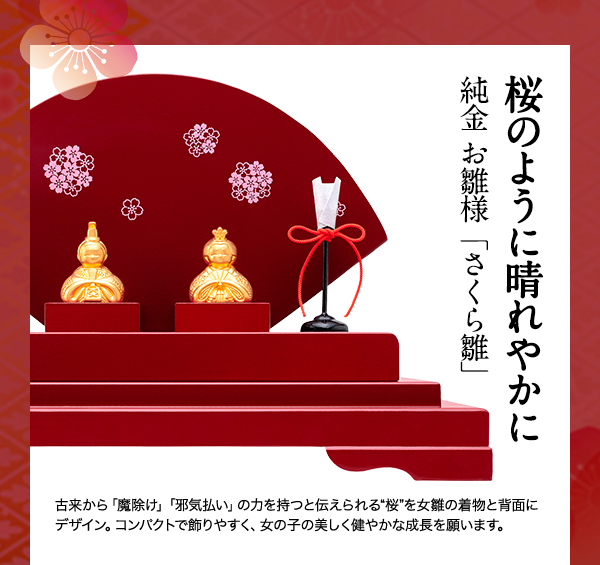 ◇◇桜のように晴れやかに
			純金 お雛様「さくら雛」
			￥180,000（税込）
			古来から「魔除け」「邪気払い」の力を持つと伝えられる“桜”を女雛の着物と背面にデザイン。コンパクトで飾りやすく、女の子の美しく健やかな成長を願います。