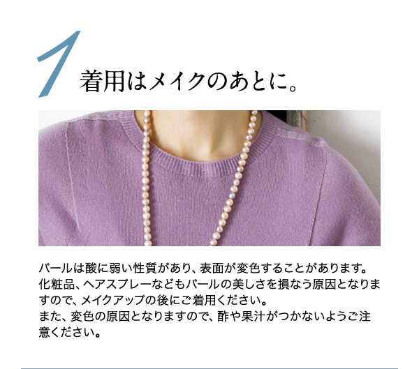 ◆◆1.着用はメイクのあとに◆◆
パールは酸に弱い性質があり、表面が変色することがあります。化粧品、ヘアスプレーなどもパールの美しさを損なう原因となりますので、メイクアップの後にご着用ください。
また、変色の原因となりますので、酢や果汁がつかないようご注意ください。
