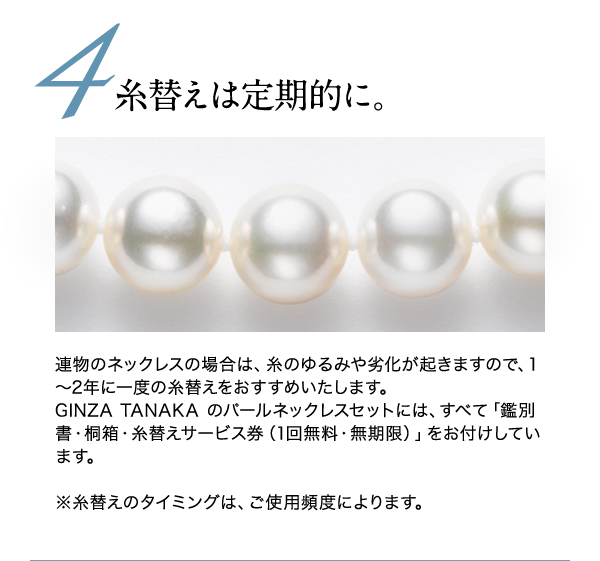 ◆◆4.糸替えは定期的に◆◆
連物のネックレスの場合は、糸のゆるみや劣化が起きますので、1～2年に一度の糸替えをおすすめいたします。
GINZA TANAKA のパールネックレスセットには、すべて「鑑別書・桐箱・糸替えサービス券（1回無料・無期限）」をお付けしています。

※糸替えのタイミングは、ご使用頻度によります。
