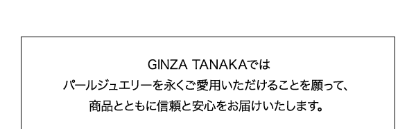 GINZA TANAKAでは
パールジュエリーを永くご愛用いただけることを願って、
商品とともに信頼と安心をお届けいたします。
