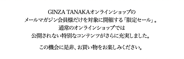GINZA TANAKAオンラインショップのメールマガジン会員様だけを対象に開催する「限定セール」。通常のオンラインショップでは公開されない特別なコンテンツがさらに充実しました。この機会に是非、お買い物をお楽しみください。