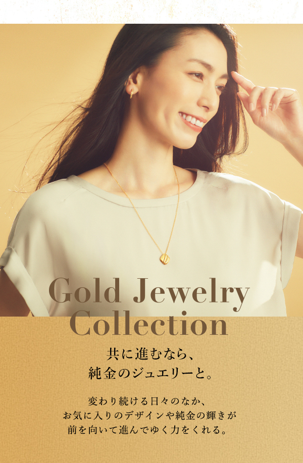 Gold Jewelry Collection 共に進むなら、純金のジュエリーと。変わり続ける日々のなか、お気に入りのデザインや純金の輝きが前を向いて進んでゆく力をくれる。