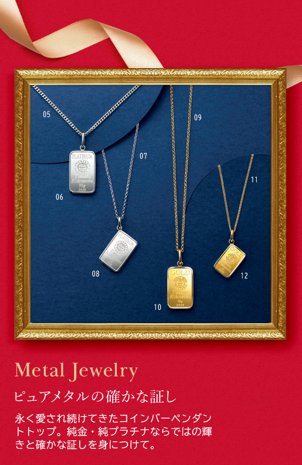 Metal Jewelry ピュアメタルの確かな証し 永く愛され続けてきたコインバーペンダントトップ。純金・純プラチナならではの輝きと確かな証しを身につけて。