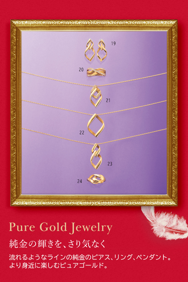Pure Gold Jewelry 純金の輝きを、さり気なく 流れるようなラインの純金のピアス、リング、ペンダント。より身近に楽しむピュアゴールド。
