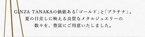 GINZA TANAKAの価値ある「ゴールド」と「プラチナ」。夏の日差しに映える良質なメタルジュエリーの数々を、豊富にご用意いたしました。
