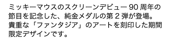 ミッキーマウスのスクリーンデビュー90周年の節目を記念した 純金メダルの 希少価値の高いメダルとアクリルフレームをリバーシブルでお楽しみいただけます 表面 Fantasia のロゴと映画 ファンタジア に登場する 裏面 映画 ファンタジア の