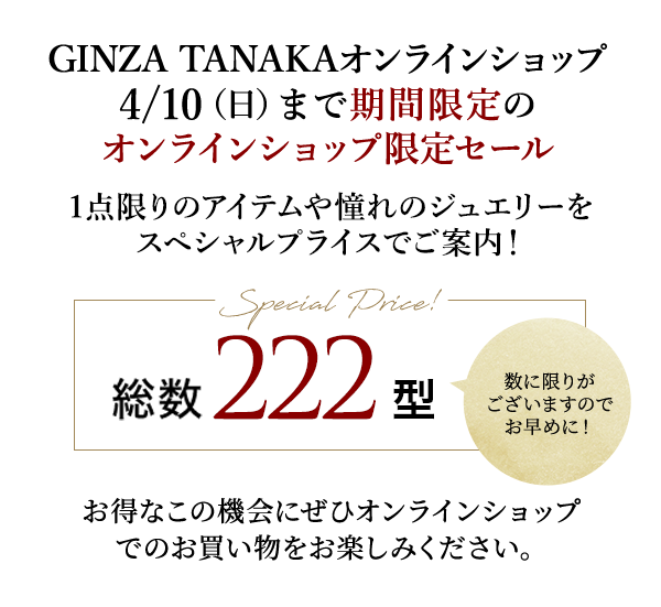 GINZA TANAKAオンラインショップ4/10（日）まで期間限定のオンラインショップ限定セール 1点限りのアイテムや憧れのジュエリーをスペシャルプライスでご案内！Special Price! 総数 222型 数に限りがございますのでお早めに！お得なこの機会にぜひオンラインショップでのお買い物をお楽しみください。