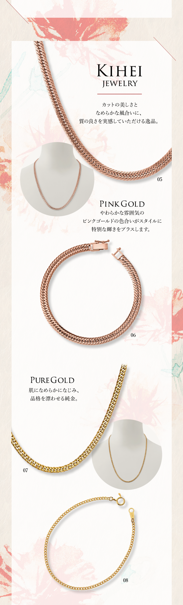 Kihei Jewelry カットの美しさとなめらかな風合いに、質の良さを実感していただける逸品。PinkGold やわらかな雰囲気のピンクゴールドの色合いがスタイルに特別な輝きをプラスします。PureGold 肌になめらかになじみ、品格を漂わせる純金。