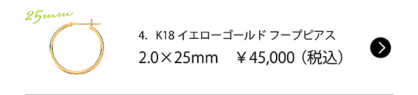 4．K18イエローゴールド フープピアス2.0×25mm　￥45,000（税込）
