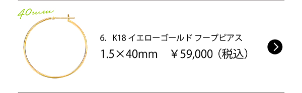 6．K18イエローゴールド フープピアス1.5×40mm　￥59,000（税込）