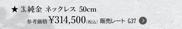 ★3.純金 ネックレス 50cm 参考価格￥314,500（税込） 販売レート G37