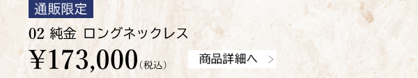 【通販限定】02 純金 ロングネックレス ￥173,000（税込）商品詳細へ