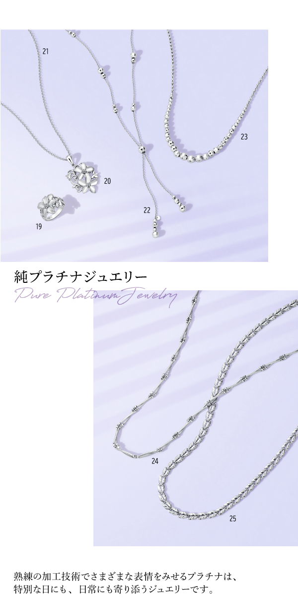 純プラチナジュエリー　Pure Platinum Jewelry　熟練の加工技術でさまざまな表情をみせるプラチナは、特別な日にも、日常にも寄り添うジュエリーです。