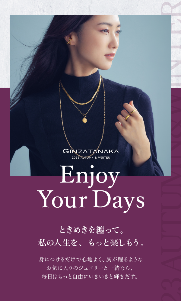 GINZA TANAKA 2023 AUTUMN & WINTER Enjoy Your Days ときめきを纏って。私の人生を、もっと楽しもう。 身につけるだけで心地よく、胸が躍るようなお気に入りのジュエリーと一緒なら、毎日はもっと自由にいきいきと輝きだす。