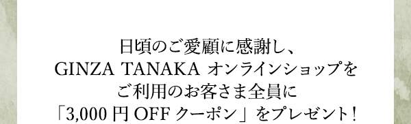 日頃のご愛顧に感謝し、GINZA TANAKA オンラインショップをご利用のお客さま全員に「3,000円OFFクーポン」をプレゼント！