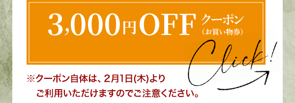 3,000円OFF クーポン（お買い物券） Click! ※クーポン自体は、2月1日(木)よりご利用いただけますのでご注意ください。