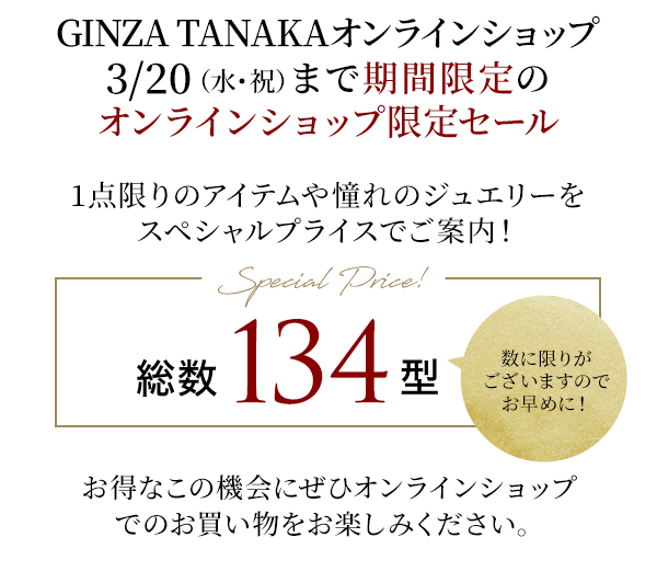 GINZA TANAKAオンラインショップ3/20（水・祝）まで期間限定のオンラインショップ限定セール　1点限りのアイテムや憧れのジュエリーをスペシャルプライスでご案内！Special Price!　総数134型　数に限りがございますのでお早めに！お得なこの機会にぜひオンラインショップでのお買い物をお楽しみください。