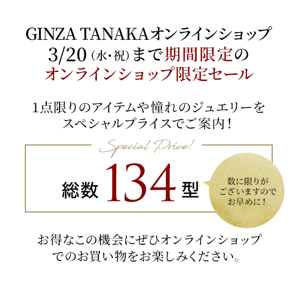 GINZA TANAKAオンラインショップ3/20（水・祝）まで期間限定のオンラインショップ限定セール　1点限りのアイテムや憧れのジュエリーをスペシャルプライスでご案内！
［Special Price!］総数134型　数に限りがございますのでお早めに！お得なこの機会にぜひオンラインショップでのお買い物をお楽しみください。